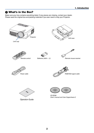 Page 9
2
1. Introduction
 Whats in the Box?
Make sure your box contains everything listed. If any pieces are missing, contact your dealer.
Please save the original box and packing materials if you ever need to ship your Projector.
Guide
Projector
Lens cap
(24FT9351) Soft case
(24BS7114)
Remote control (7N900491) Batteries (AAA 
 2) Remote mouse receiver
(7N900561)
Pow er cable
(7N080204) US (7N080003) EU RGB/VGA signal cable
(7N520032)
CD-ROM User’s manual and User Supportware 2
• Security sticker
Operation...