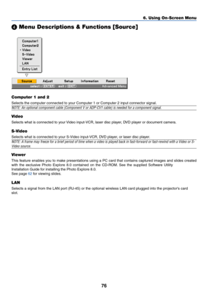 Page 83
76
 Menu Descriptions & Functions [Source]
Computer 1 and 2
Selects the computer connected to your Computer 1 or Computer 2 input connector signal.
NOTE: An optional component cable (Component V or ADP-CV1 cable) is ne\
eded for a component signal.
Video
Selects what is connected to your Video input-VCR, laser disc player, DVD player or document camera.
S-Video
Selects what is connected to your S-Video input-VCR, DVD player, or laser disc player.
NOTE: A frame may freeze for a brief period of time when...