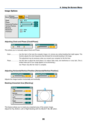 Page 93
86
Image Options
Adjusting Clock and Phase [Clock/Phase]
This allows you to manually adjust Clock and Phase.Clock ..................... Use this item to fine tune the computer image or to remove any vertical \
banding that might appear. Th is
function adjusts the clock frequencies that eliminate the horizontal ban\
ding in the image.
This adjustment may be necessary when you connect your computer for the first time.
Phase .................... Use this item to adjust the clock phase or to reduce video...