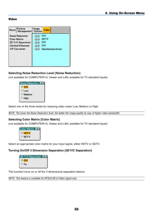 Page 95
88
Video
Selecting Noise Reduction Level [Noise Reduction]
(not available for COMPUTER1/2, Viewer and LAN; available for TV standard inputs)
Select one of the three levels for reducing video noise: Low, Medium or High.
NOTE: The lower the Noise Reduction level, the better the image quality \
by way of higher video bandwidth.
Selecting Color Matrix [Color Matrix]
(not available for COMPUTER1/2, Viewer and LAN; available for TV standard inputs)
Select an appropriate color matrix for your input signal,...