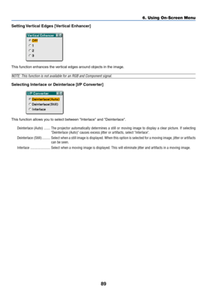 Page 96
89
Setting Vertical Edges [Vertical Enhancer]
This function enhances the vertical edges around objects in the image.
NOTE: This function is not available for an RGB and Component signal.
Selecting Interlace or Deinterlace [I/P Converter]
This function allows you to select between Interlace and Deinterlace.Deinterlace (Auto) ....... The projector automatically determines a still or moving image to displa\
y a clear picture. If selectin g
Deinterlace (Auto) causes excess jitter or artifacts, select...