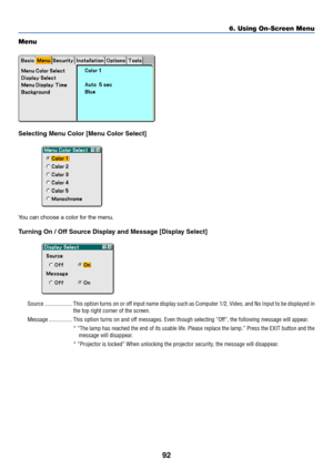 Page 99
92
Menu
Selecting Menu Color [Menu Color Select]
You can choose a color for the menu.
Turning On / Off Source Display and Message [Display Select]
Source ................... This option turns on or off input name display such as Computer 1/2, Vid\
eo, and No Input to be display ed in
the top right corner of the screen.
Message ................ This option turns on and off messages. Even though selecting “Off”, the following message will appear. * “The lamp has reached the end of its usable life. Please...