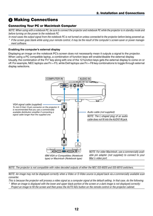 Page 20
12
2. Installation and Connections
 Making Connections
Connecting Your PC or Macintosh Computer
NOTE: When using with a notebook PC, be sure to connect the projector an\
d notebook PC while the projector is in standby mode an d
before turning on the power to the notebook PC. In most cases the output signal from the notebook PC is not turned on un\
less connected to the projector before being powered up .
* If the screen goes blank while using your remote control, it may be the \
result of the computers...