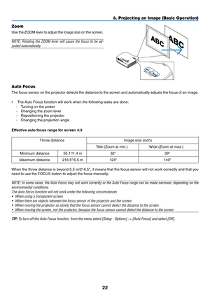 Page 30
22
3. Projecting an Image (Basic Operation)
Zoom
Use the ZOOM lever to adjust the image size on the screen.
NOTE: Rotating the ZOOM lever will cause the focus to be ad-
justed automatically.
Auto Focus
The focus sensor on the projector detects the distance to the screen and auto\
matically adjusts the focus of an image.
• The Auto Focus function will work when the following tasks are done:
-T urning on the power
- Changing the zoom lever
- Repositioning the projector
- Changing the projection angle...