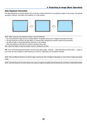 Page 31
23
Auto Keystone Correction
The Auto Keystone correction feature will correct the vertical distortion of a projected image on the screen. No special
operation required. Just place the projector on a flat surface.
3. Projecting an Image (Basic Operation)
NOTE: When using the Auto Keystone function, heed the following:• The vertical keystone angle can be corrected between 16 degrees upward a\
nd 16 degrees downward from level.
• The Auto Keystone correction will take effect in 2 seconds after changin\
g...