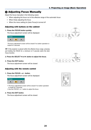 Page 32
24
3. Projecting an Image (Basic Operation)
 Adjusting Focus Manually
Adjust the focus manually in the following cases:
• When adjusting the focus out of the effective range of the automatic focus
• When finely adjusting the focus
• When the menu setting for [Auto Focus] is turned off
Adjusting with buttons on the cabinet
LAMP
STATUS
POWER
SOURCE AUTO ADJ. FOCUS
ON/STAND BY
SELECT1. Press the FOCUS button quickly.
The focus adjustment screen will be displayed.
The focus adjustment screen will be closed...