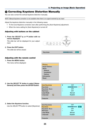 Page 33
25
 Correcting Keystone Distortion Manually
You can also correct the vertical keystone distor tion manually.
NOTE: Manual keystone correction is not available when there is no signa\
l received by any input.
Adjust the keystone distortion manually in the following cases:
•T o fine tune Keystone correction even after performing the [Auto Keystone] adjustment.
• When the menu setting for [Auto Keystone] is turned off
Adjusting with buttons on the cabinet
3. Projecting an Image (Basic Operation)
1.Press...