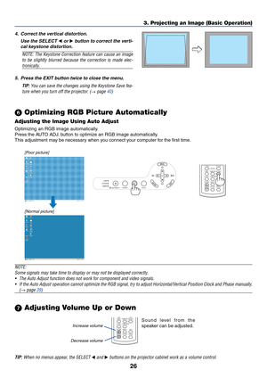 Page 34
26
LAMP
STATUS
POWER
SOURCE AUTO ADJ. FOCUS
ON/STAND BY
SELECT
3. Projecting an Image (Basic Operation)
[Poor picture]
[Normal picture]
Increase volumeDecrease volumeLAMP MODE
VOLUMES-VIDEO
VIDEO
AUTO ADJ.
COMPUTER
ASPECT HELP
FREEZE
PICTURE
Sound level from the
speaker can be adjusted.
  Optimizing RGB Picture Automatically
Adjusting the Image Using Auto Adjust
Optimizing an RGB image automatically.
Press the AUTO ADJ. button to optimize an RGB image automatically.
This adjustment may be necessary...