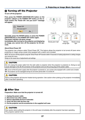 Page 35
27
\b Turning off the Projector
To  turn off the projector:
3. Projecting an Image (Basic Operation)
LAMP
STATUS
POWER
SOURCE AUTO ADJ.
ON/STAND BY
ENTEREXIT
MENU
UP
PAGE
OFF
POWER ON
PIC-MUTE
DOWN
FOCUSFirst, press the POWER (ON/STAND BY) button on the
projector cabinet or the POWER OFF button on the re-
mote control. The “Power Off / Are you sure?” message
will appear.
	  After Use
Preparation: Make sure that the projector is turned off.
1. Unplug the power cable.
2. Disconnect any other cables.
3....