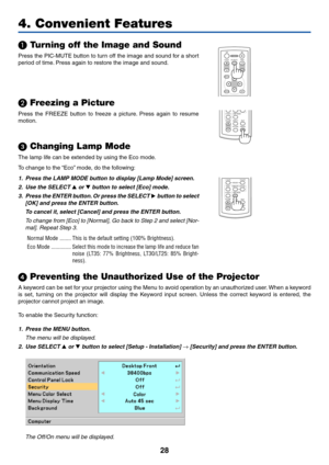 Page 36
28
4. Convenient Features

 Turning off the Image and Sound
Press the PIC-MUTE button to turn off the image and sound for a short
period of time. Press again to restore the image and sound.
ENTEREXIT
MENU
UP
PAGE
OFF
POWER ON
PIC-MUTE
DOWN
FOCUS
  Freezing a Picture
Press the FREEZE button to freeze a picture. Press again to resume
motion.
 Changing Lamp Mode
LAMP MODE
VOLUMES-VIDEO
VIDEO
L-CLICK
MOUSE
R-CLICK
AUTO ADJ.
COMPUTER
ASPECT HELP
FREEZE
PICTURE
The lamp life can be extended by using the Eco...