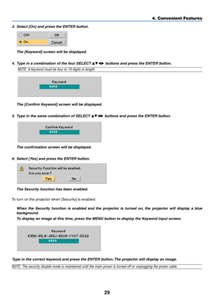 Page 37
29
4. Convenient Features
3.Select [On] and press the ENTER button.
The [Keyword] screen will be displayed.
4. Type in a combination of the four SELECT 
 buttons and press the ENTER button.
NOTE: A keyword must be four to 10 digits in length.
The [Confirm Keyword] screen will be displayed.
5. Type in the same combination of SELECT 
 buttons and press the ENTER button.
The confirmation screen will be displayed.
6. Select [Yes] and press the ENTER button.
The Security function has been enabled.
To...