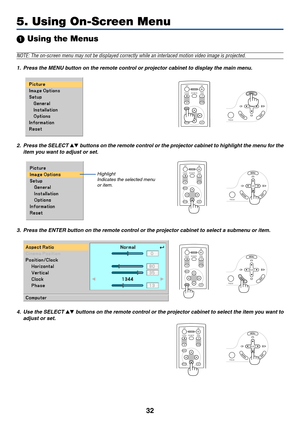 Page 40
32
 Using the Menus
NOTE: The on-screen menu may not be displayed correctly while an interla\
ced motion video image is projected.
1. Press the MENU button on the remote control or projector cabinet to display the main menu.
5. Using On-Screen Menu
ENTEREXIT UP
PAGE
OFF
POWER ON
PIC-MUTE
DOWN
FOCUS
MENU
ENTEREXIT
MENU
UP
PAGE
OFF
POWER ON
PIC-MUTE
DOWN
FOCUS
EXIT
MENU
UP
PAGE
OFF
POWER ON
PIC-MUTE
DOWN
FOCUS
ENTER
Highlight Indicates the selected menuor item.
2. Press the SELECT  b uttons on the...