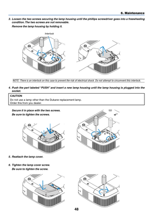 Page 56
48
3. Loosen the two screws securing the lamp housing until the phillips screwdriver goes into a freewheelingcondition. The two screws are not removable.
Remove the lamp housing by holding it.
6. Maintenance
NOTE: There is an interlock on this case to prevent the risk of electrical shock. \
Do not attempt to circumvent this interlock.
4. Push the part labeled “PUSH” and insert a new lamp housing until the lamp housing is plugged into the socket.
CAUTION
Do not use a lamp other than the Dukane...