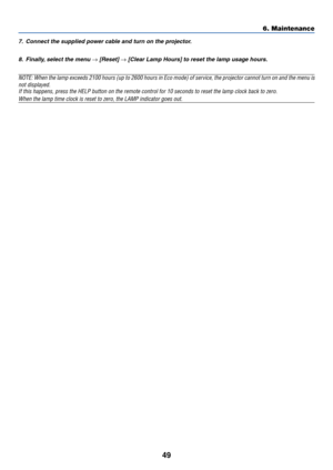 Page 57
49
6. Maintenance
7. Connect the supplied power cable and turn on the projector.8. Finally, select the menu 
→ [Reset] → [Clear Lamp Hours] to reset the lamp usage hours.
NOTE: When the lamp exceeds 2100 hours (up to 2600 hours in Eco mode) \
of service, the projector cannot turn on and the menu isnot displayed.If this happens, press the HELP button on the remote control for 10 seco\
nds to reset the lamp clock back to zero.
When the lamp time clock is reset to zero, the LAMP indicator goes out. 