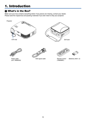 Page 9
1
 Whats in the Box?
Make sure your box contains everything listed. If any pieces are missing, contact your dealer.
Please save the original box and packing materials if you ever need to ship your projector.
LAM P
STATUS
POWERS O UR CE
AUTO ADJ. FOC
US
ON
/STAN D BYSELE C TProjector
Lens cap
(24F41351)
Power cable
(US: 7N080204) (EU: 7N080008) V
GA signal cable
(7N520054) Soft case
(24BS7551)
1. Introduction
V O LU M E
S
-V IDEO
V
ID EO
L
-C LIC K
ENTEREXIT
M
EN U U
P
P
AG E
O
FF
PO W ER O
N
P IC -M...