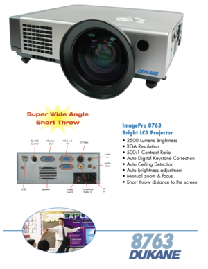 Page 1
ImagePro 8763 
Bright LCD Projector
• 2500 Lumens Brightness 
• XGA Resolution 
• 500:1 Contrast Ratio 
• Auto Digital Keystone Correction
• Auto Ceiling Detection
• Auto brightness adjustment
• Manual zoom & focus
• Short throw distance to the screen
8763
ACInPowerSwitchSpeaker
MonitorOutS-Video
AudioIn
RS-232ControlVGA x 2IN
AudioOut
CompositeVideo InUSB
Super Wide Angle
Short Throw 