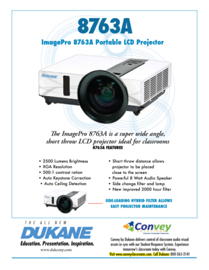 Page 18763A
Education. Presentation. Inspiration.
T   H   E      A   L   L      N   E   W
ImagePro 8763A Portable LCD Projector
Convey by Dukane delivers control of classroom audio visual 
assets in sync with our Student Response System. Experience  tomorrow's classroom today with Convey. 
Visit www.conveyclassrooms.com. Call Dukane:  800-265-2141
www.dukcorp.com
The ImagePro 8763A is a super wide angle, 
short throw LCD projector ideal for classrooms
8763A FEATURES
• 2500 Lumens Brightness 
• XGA...