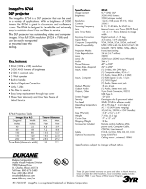 Page 2
The  ImagePro  8764  is  a  DLP  projector  that  can  be  used 
in  a  variety  of  applications.  With  a  brightness  of  3000 
lumens  the  8764  is  great  in  classrooms  and  conference 
rooms. The 8764 is designed to be reliable and extremely 
easy to maintain since it has no filters to service.
This DLP projector has outstanding video and computer 
images. It has full XGA resolution (1024 x 768) and 
can be easily transported 
or mounted near the  
ceiling. 
Dukane Corporation
Audio Visual...