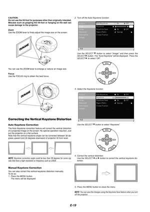 Page 19E-19
CAUTION:
Do not use the tilt-foot for purposes other than originally intended.
Misuses such as gripping the tilt-foot or hanging on the wall can
cause damage to the projector.
Zoom
Use the ZOOM lever to finely adjust the image size on the screen.
You can use the ZOOM lever to enlarge or reduce an image size.
Focus
Use the FOCUS ring to obtain the best focus.
Correcting the Vertical Keystone Distortion
Auto Keystone Correction
The Auto Keystone correction feature will correct the vertical distortion...