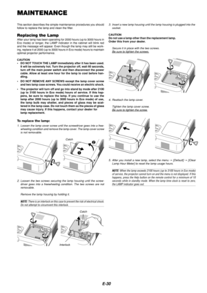 Page 30E-30
MAINTENANCE
This section describes the simple maintenance procedures you should
follow to replace the lamp and clean the filter.
Replacing the LampAfter your lamp has been operating for 2000 hours (up to 3000 hours in
Eco mode) or longer, the LAMP indicator in the cabinet will blink red
and the message will appear. Even though the lamp may still be work-
ing, replace it at 2000 (up to 3000 hours in Eco mode) hours to mainta\
in
optimal projector performance.
CAUTION
•DO NOT TOUCH THE LAMP...