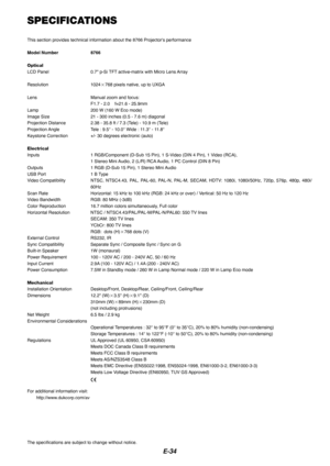 Page 34E-34
SPECIFICATIONS
This section provides technical information about the 8766 Projectors performance
Model Number   8766
Optical
LCD Panel   0.7 p-Si TFT active-matrix with Micro Lens  Array
Resolution   1024  768 pixels native, up to UXGA  
Lens Manual zoom and focus: F1.7 - 2.0    f=21.6 - 25.9mm
Lamp 200 W (160 W Eco mode)
Image Size 21 - 300 inches (0.5 - 7.6 m) diagonal
Projection Distance 2.38 - 35.8 ft / 7.3 (Tele) - 10.9 m (Tele)
Projection Angle Tele  :  9.5 ° - 10.0 ° Wide : 11.3 ° - 11.8 °...