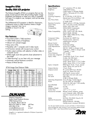 Page 2Dukane Corporation
Audio Visual Products Division
2900 Dukane Drive
St. Charles, Illinois 60174
800-676-2485 or 2486 toll-free
630-584-5156 fax
avsales@dukcorp.com e-mail
www.dukcorp/av.com
ImagePro is a registered trademark of Dukane Corporation#11622-B-04
ImagePro 8766
Quality XGA LCD projectorSpecifications
Image Element 0.7” polysilicon TFT x3, MLA
Brightness  1800 ANSI lumens
(1400 lumens in Whisper Mode)
Resolution 1024 x 768 pixels (H X V), XGA
Contrast 400 to 1
Scanning Frequency fh 15-100 kHz,...