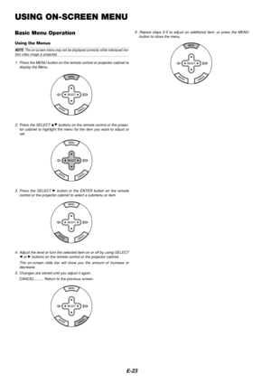 Page 23E-23
USING ON-SCREEN MENU
Basic Menu Operation
Using the Menus
NOTE: The on-screen menu may not be displayed correctly while interlaced mo-tion video image is projected.
1. Press the MENU button on the remote control or projector cabinet to display the Menu.
2. Press the SELECT GH buttons on the remote control or the projec-
tor cabinet to highlight the menu for the item you want to adjust or set.
3. Press the SELECT 
E button or the ENTER button on the remote
control or the projector cabinet to select a...