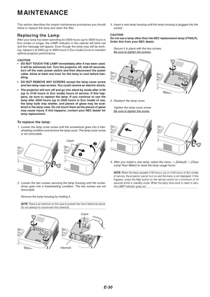 Page 30E-30
MAINTENANCE
This section describes the simple maintenance procedures you should
follow to replace the lamp and clean the filter.
Replacing the LampAfter your lamp has been operating for 2000 hours (up to 3000 hours in
Eco mode) or longer, the LAMP indicator in the cabinet will blink red
and the message will appear. Even though the lamp may still be work-
ing, replace it at 2000 (up to 3000 hours in Eco mode) hours to mainta\
in
optimal projector performance.
CAUTION
•DO NOT TOUCH THE LAMP...