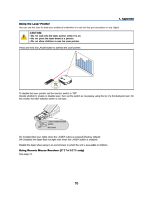 Page 7870
7. Appendix
Using the Laser Pointer
You can use the laser to draw your audience's attention to a red dot that you can place on any object.
CAUTION:
• Do not look into the laser pointer while it is on.
• Do not point the laser beam at a person.
• Do not allow children to use the laser pointer.
Press and hold the LASER button to activate the laser pointer.
ACIN
Z
O
O
MFOCU
S
LASER
To disable the laser pointer, set the function switch to “Off ”.
Decide whether to enable or disable laser, then set the...