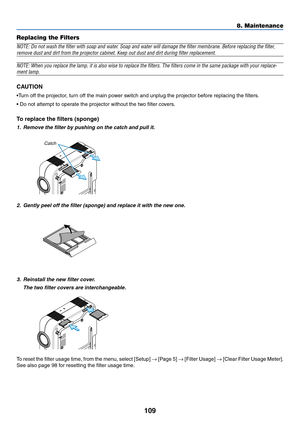 Page 109109
Replacing the Filters
NOTE: Do not wash the filter with soap and water. Soap and water will damage the filter membrane. Before replacing the filter,
remove dust and dirt from the projector cabinet. Keep out dust and dirt during filter replacement.
NOTE: When you replace the lamp, it is also wise to replace the filters. The filters come in the same package with your replace-
ment lamp.
CAUTION
•Turn off the projector, turn off the main power switch and unplug the projector before replacing the...