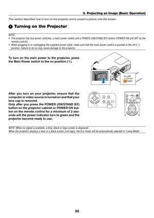 Page 3030
3. Projecting an Image (Basic Operation)
This section describes how to turn on the projector and to project a picture onto the screen.
 Turning on the Projector
NOTE:
•The projector has two power switches: a main power switch and a POWER (ON/STAND BY) button (POWER ON and OFF on the
remote control).
•When plugging in or unplugging the supplied power cable, make sure that the main power switch is pushed to the off (
)
position. Failure to do so may cause damage to the projector.
C
r
/
P
r
STATUSLAMP...