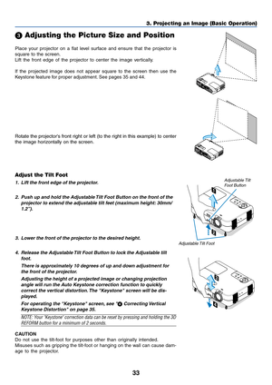 Page 3333
3. Projecting an Image (Basic Operation)
Place your projector on a flat level surface and ensure that the projector is
square to the screen.
Lift the front edge of the projector to center the image vertically.
If the projected image does not appear square to the screen then use the
Keystone feature for proper adjustment. See pages 35 and 44.
 Adjusting the Picture Size and Position
Adjust the Tilt Foot
1. Lift the front edge of the projector.
2. Push up and hold the Adjustable Tilt Foot Button on the...