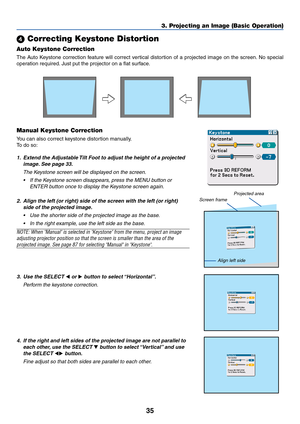 Page 3535
 Correcting Keystone Distortion
Auto Keystone Correction
The Auto Keystone correction feature will correct vertical distortion of a projected image on the screen. No special
operation required. Just put the projector on a flat surface.
Manual Keystone Correction
You can also correct keystone distortion manually.
To  do so:
1. Extend the Adjustable Tilt Foot to adjust the height of a projected
image. See page 33.
The Keystone screen will be displayed on the screen.
•If the Keystone screen disappears,...