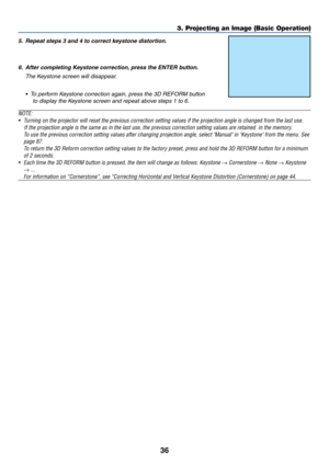 Page 3636
5. Repeat steps 3 and 4 to correct keystone distortion.
6. After completing Keystone correction, press the ENTER button.
The Keystone screen will disappear.
•  To perform Keystone correction again, press the 3D REFORM button
to display the Keystone screen and repeat above steps 1 to 6.
NOTE:
•Turning on the projector will reset the previous correction setting values if the projection angle is changed from the last use.
    If the projection angle is the same as in the last use, the previous correction...