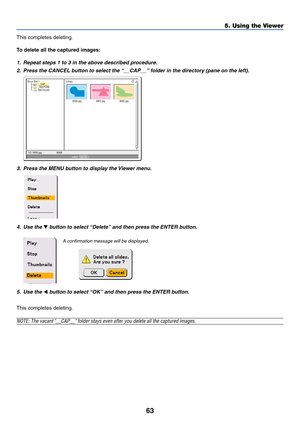 Page 6363
5. Using the Viewer
This completes deleting.
To delete all the captured images:
1. Repeat steps 1 to 3 in the above described procedure.
2. Press the CANCEL button to select the “__CAP__” folder in the directory (pane on the left).
0000.jpg0001.jpg0002.jpg 3 Files
Slot 1
__CAP__
_RESTORE
RECYCLED
1/3  0000.jpg 60KBselect :  ENTER
?
3. Press the MENU button to display the Viewer menu.
4. Use the  button to select “Delete” and then press the ENTER button.
5. Use the 
 button to select “OK” and then...