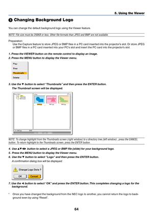 Page 6464
5. Using the Viewer
 Changing Background Logo
You can change the default background logo using the Viewer feature.
NOTE: File size must be 256KB or less. Other file formats than JPEG and BMP are not available.
Preparation:
Use the Capture feature to store JPEG or BMP files in a PC card inserted into the projector’s slot. Or store JPEG
or BMP files in a PC card inserted into your PC’s slot and insert the PC card into the projector’s slot.
1. Press the VIEWER button on the remote control to display an...
