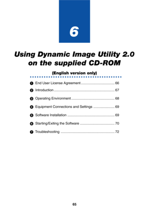 Page 6565
6
Using Dynamic Image Utility 2.0
on the supplied CD-ROM
○○○○○○○○○○○○○○○○○○○○○○○○○○○○○○○○○○○○○○○○
  End User License Agreement ................................... 66
  Introduction ............................................................... 67
  Operating Environment ............................................. 68
  Equipment Connections and Settings ...................... 69
  Software Installation ................................................. 69
  Starting/Exiting the Software...