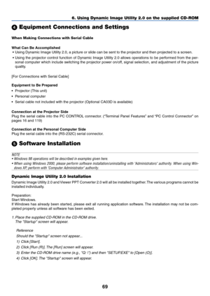 Page 6969
6. Using Dynamic Image Utility 2.0 on the supplied CD-ROM
 Equipment Connections and Settings
When Making Connections with Serial Cable
What Can Be Accomplished
 • Using Dynamic Image Utility 2.0, a picture or slide can be sent to the projector and then projected to a screen.
 • Using the projector control function of Dynamic Image Utility 2.0 allows operations to be performed from the per-
sonal computer which include switching the projector power on/off, signal selection, and adjustment of the...