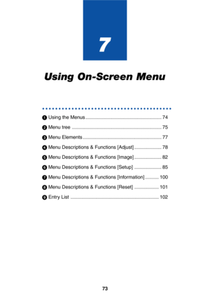 Page 7373
7
Using On-Screen Menu
○○○○○○○○○○○○○○○○○○○○○○○○○○○○○○○○○○○○○○○○
 Using the Menus ........................................................ 74
 Menu tree .................................................................. 75
 Menu Elements .......................................................... 77
 Menu Descriptions & Functions [Adjust] .................... 78
 Menu Descriptions & Functions [Image] .................... 82
 Menu Descriptions & Functions [Setup] .................... 85
 Menu...