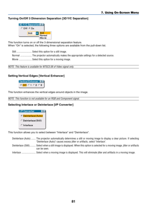 Page 8181
Turning On/Off 3 Dimension Separation [3D Y/C Separation]
This function turns on or off the 3 dimensional separation feature.
When On is selected, the following three options are available from the pull-down list.
Still ........................ Select this option for a still image.
Normal .................. The projector automatically makes the appropriate settings for a detected source.
Movie .................... Select this option for a moving image.
NOTE: This feature is available for NTSC3.58 of...