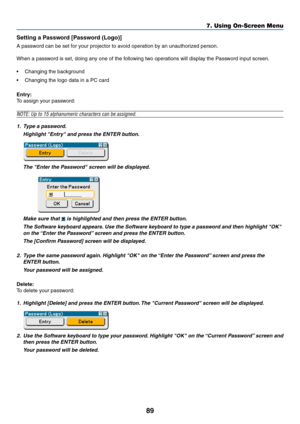 Page 8989
Setting a Password [Password (Logo)]
A password can be set for your projector to avoid operation by an unauthorized person.
When a password is set, doing any one of the following two operations will display the Password input screen.
•Changing the background
•Changing the logo data in a PC card
Entry:
To assign your password:
NOTE: Up to 15 alphanumeric characters can be assigned.
1. Type a password.
Highlight Entry and press the ENTER button.
The Enter the Password screen will be displayed.
Make sure...