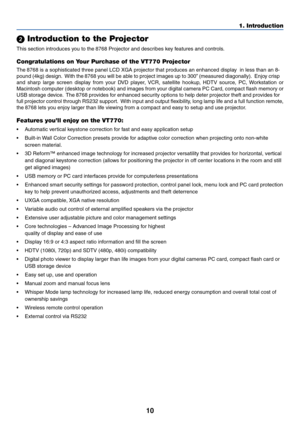 Page 1010
1. Introduction
 Introduction to the Projector
This section introduces  you to the  8768  Projector and desc ribes  ke y  features and control s.
Congratulations on Your Purchase of the VT770 Projector
The  8768  is a sophisticated three panel LCD XGA projector that produces an enhan\
ced displ ay  in less than an 8-
pound (4kg) design.   With the  8768  y ou will be a ble to project images up to 300”  (measured diagonally).   Enj oy c risp
and sharp large screen display from your DVD player, VCR,...