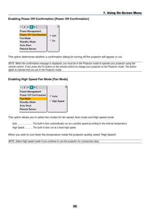 Page 9696
Enabling Power Off Confirmation [Power Off Confirmation]
This option determines whether a confirmation dialog for turning off the projector will appear or not.
NOTE: When the confirmation message is displayed, you must be in the Projector mode to operate your projector using the
remote control. If not, press the PJ button on the remote control to change your projector to the Projector mode. The button
lights to indicate that you are in the Projector mode.
Enabling High Speed Fan Mode [Fan Mode]
This...