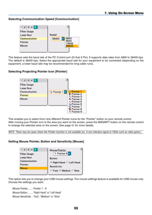 Page 9999
Selecting Communication Speed [Communication]
This feature sets the baud rate of the PC Control port (D-Sub 9 Pin). It supports data rates from 4800 to 38400 bps.
The default is 38400 bps. Select the appropriate baud rate for your equipment to be connected (depending on the
equipment, a lower baud rate may be recommended for long cable runs).
Selecting Projecting Pointer Icon [Pointer]
This enables you to select from nine different Pointer icons for the Pointer button on your remote control.
After...