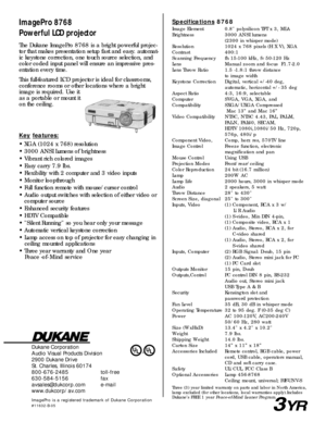 Page 2Dukane Corporation
Audio Visual Products Division
2900 Dukane Drive
St. Charles, Illinois 60174
800-676-2485 toll-free
630-584-5156 fax
avsales@dukcorp.com e-mail
www.dukcorp/av.com
ImagePro is a registered trademark of Dukane Corporation#11632-B-05
ImagePro 8768
Powerful LCD projectorSpecifications8768
Image Element 0.8 polysilicon TFT x 3, MLA
Brightness 3000 ANSI lumens (2300 in whisper mode)
Resolution 1024 x 768 pixels (H X V), XGA
Contrast 400:1
Scanning Frequency fh 15-100 kHz, fv 50-120 Hz
Lens...