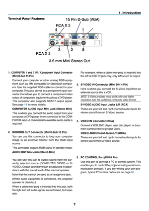 Page 15
7
1. Introduction
AUDIO OUT
AUDIO
S-VIDEO IN COMPUTER 2 IN
VIDEO IN
COMPUTER 1 IN
MONITOR  OUT PC CONTROLL/MONOR
AUDIOL/MONOR
AUDIO
4RCA X 3
RCA X 2 3.5 mm Mini Stereo Out 15 Pin D-Sub (VGA)1
325
T
er minal Panel Featur es
1.COMPUTER 1 and 2 IN / Component Input Connector
(Mini D-Sub 15 Pin
)
Connect your computer or other analog RGB equip-
ment such as IBM compatible or Macintosh comput-
ers. Use the supplied RGB cable to connect to your
compute
r.  This  also serv es as a component input con-
nector...