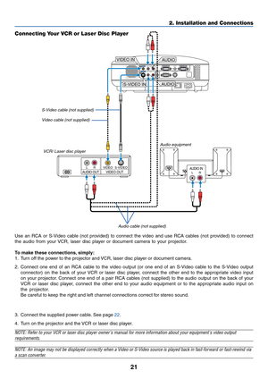 Page 29
21
2. Installation and Connections
AUDIO INLRAUDIO OUTLRVIDEO OUTS-VIDEOVIDEO
AC IN
AUDIO OUTMONITOR  OUTPC CONTROLAUDIOS-VIDEO IN
COMPUTER 2 IN
VIDEO IN COMPUTER 1 IN
AUDIOL/MONOR
AUDIOL/MONOR
S-VIDEO IN
VIDEO IN
AUDIO
AUDIO
Connecting Your VCR or Laser Disc Player
S-Video cab le (not supplied)
Video cab le (not supplied)
VCR/ Laser disc pla yer
A udio equipment
A udio cab le (not supplied)
Use an RCA or S-Video cable (not provided) to connect the video and use RCA cables (not provided) to connect
the...