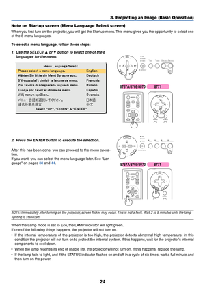 Page 32
24
3. Projecting an Image (Basic Operation)
Note on Startup screen (Menu Language Select screen)
When you first turn on the projector, you will get the Startup menu. This menu gives you the opportunity to select one
of the 8 menu languages.
To  select a menu language, follow these steps:
1. Use the SELECT  or  button to select one of the 8
langua ges f or the men u.LAMP
STATUS
POWER VIDEO
AUTO
ADJ.
S-VIDEO COMPUTER-1 COMPUTER-2
ON/STAND BY
SELECT
ENTEREXIT
MENU
UP
MAGNIFY PAGE OFF
POWER ON
PIC-MUTE...