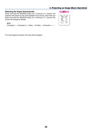 Page 34
26
3. Projecting an Image (Basic Operation)
Detecting the Signal Automatically
Press and hold the SOURCE button for a minimum of 1 second, the
projector will search for the next available input source. Each time you
press and hold the SOURCE button for a minimum of 1 second, the
source will change as follows:
8771
Computer 1  → Computer 2  → Video  → S-Video  → Computer 1  → ...
If no input signal is present, the input will be skipped.
SOURCE PIC-MUTE POWER
ASPECT
8771 