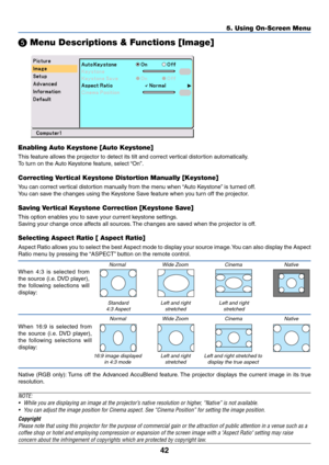 Page 50
42
5. Using On-Screen Menu
 Menu Descriptions & Functions [Image]
Enabling Auto Keystone [Auto Keystone]
This feature allows the projector to detect its tilt and correct vertical distortion automatically.
To  turn on the Auto Keystone feature, select “On”.
Correcting Vertical Keystone Distortion Manually [Keystone]
You can correct vertical distortion manually from the menu when “Auto Keystone” is turned off.
Y ou can save the changes using the Keystone Save feature when you turn off the projector....